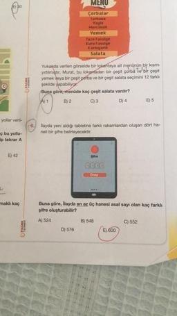 O
yollar veril-
ç bu yolla-
ip tekrar A
L
E) 42
maklı kaç
PALME
YAYINEVI
PALME
YAYINEVİ
6.
MENU
Çorbalar
Tarhana
Yayla
Mercimek
Yemek
Taze Fasulye
Kuru Fasulye
Karnıyarık
Salata
Yukanda verilen görselde bir lokantaya ait menünün bir kısmı
yırtılmıştır. Murat, bu lokantadan bir çeşit çorba ve bir çeşit
yemek veya bir çeşit çorba ve bir çeşit salata seçimini 12 farklı
şekilde yapabiliyor.
Buna göre, menüde kaç çeşit salata vardır?
A) 1
B) 2
C) 3
D) 4
D) 576
İlayda yeni aldığı tabletine farklı rakamlardan oluşan dört ha-
neli bir şifre belirleyecektir.
Şifre
Onay
Buna göre, İlayda en az üç hanesi asal sayı olan kaç farklı
şifre oluşturabilir?
A) 524
B) 548
E) 5
E) 600
C) 552