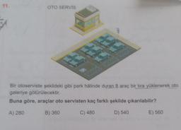 11.
OTO SERVIS
4.
Bir otoserviste şekildeki gibi park hâlinde duran 8 araç bir tıra yüklenerek oto
galeriye götürülecektir.
Buna göre, araçlar oto servisten kaç farklı şekilde çıkarılabilir?
A) 280
B) 360
C) 480
D) 540
E) 560