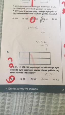 9.
A şehrinden B şehrine 3 farklı yol, B şehrinden C şehri-
ne 4 farklı yol A şehrinden C şehrine 1 yol vardır.
A şehrinden C şehrine gidip, dönüşte aynı yolu ay-
nen kullanmamak üzere kaç farklı şekilde dönebilir?
Ⓒ% Cha
C) 156
A) 228
B) 169
3.4=12
A) 48 B) 50
C) 56
72²
13,12
9.2₁
2, 11, 12, 101, 102 sayıları yukarıdaki tabloya aynı
sütunda aynı basamaklı sayılar olacak şekilde kaç
farklı biçimde sıralanabilir?
31.20
1. Ünite: Sayma ve Olasılık
E) 120
D) 120
E) 720
2