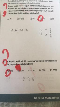 2 ayakkabısı, çocuğun 3 ayakkabısı ve babanın 2 ayak-
kabısı numara sırasına göre dizilecektir.
1
Anne, baba ve çocuğun kendi ayakkabıları aynı nu-
marada ve en küçük ayak numarası çocukta, en bü-
yük ayak numarası babada olduğuna göre, bu ayak-
kabilar kaç farklı şekilde dizilebilir?
A) 7!
B) 3!2!2!
31.31.21.2
C) 36
A) 336 B) 320
C) 316
D) 48
876
3
cod
E) 60
2
12. 8 kişinin katıldığı bir yarışmanın ilk üç derecesi kaç
farklı şekilde belirlenebilir?
B
↓
D) 308 E) 7300
10. Sınıf Matematik