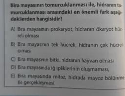 Bira mayasının tomurcuklanması ile, hidranın to-
murcuklanması arasındaki en önemli fark aşağı-
dakilerden hangisidir?
A) Bira mayasının prokaryot, hidranın ökaryot hüc-
reli olması
B) Bira mayasının tek hücreli, hidranın çok hücreli
olması
C) Bira mayasının bitki, hidranın hayvan olması
D) Bira mayasında iğ ipliklerinin oluşmaması,
E) Bira mayasında mitoz, hidrada mayoz bölünme
ile gerçekleşmesi