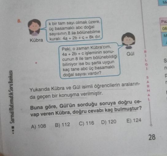 Sarmal Matematik Soru Bankası
8.
Kübra
bir tam sayı olmak üzere,
üç basamaklı abc doğal
sayısının 8 ile bölünebilme
kuralı: 4a + 2b + c = 8k dır.
Peki, o zaman Kübra'cım,
4a + 2b + c işleminin sonu-
cunun 8 ile tam bölünebildiği
biliniyor ise bu şarta uygu