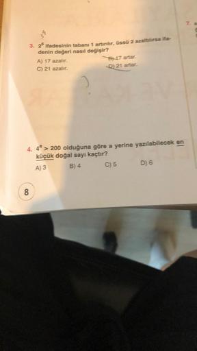 3. 25 ifadesinin tabanı 1 artırılır, üssü 2 azaltılırsa ita
denin değeri nasıl değişir?
A) 17 azalır.
C) 21 azalır.
8
B17 artar.
<D) 21 artar.
4. 4ª > 200 olduğuna göre a yerine yazılabilecek en
küçük doğal sayı kaçtır?
A) 3
B) 4
C) 5
D) 6