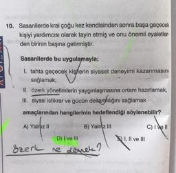 10. Sasanilerde kral çoğu kez kendisinden sonra başa geçecek
kişiyi yardımcısı olarak tayin etmiş ve onu önemli eyaletler-
den birinin başına getirmiştir.
Sasanilerde bu uygulamayla;
1. tahta geçecek kişilerin siyaset deneyimi kazanmasını
Msağlamak,
II. özerk yönetimlerin yaygınlaşmasına ortam hazırlamak,
III. siyasi istikrar ve gücün devamlılığını sağlamak
amaçlarından hangilerinin hedeflendiği söylenebilir?
A) Yalnız II
B) Yalnız III
D) I ve III
Özerk ne demek?
I, II ve III
C) I ve II