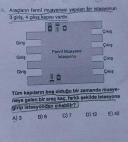 14. Araçların fennî muayenesi yapılan bir istasyonun
3 giriş, 4 çıkış kapısı vardır.
Giriş
Giriş
Giriş
Fenni Muayene
İstasyonu
Çıkış
D) 12
Çıkış
Çıkış
Çıkış
Tüm kapıların boş olduğu bir zamanda muaye-
neye gelen bir araç kaç, farklı şekilde istasyona
girip istasyondan çıkabilir?
A) 3
B) 6
C) 7
E) 42