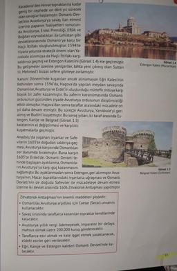 Karadeniz'den Hırvat topraklarına kadar
geniş bir cephede on dört yıl sürecek
olan savaşlar başlamıştır. Osmanlı Dev-
leti'nin Avusturya'ya savaş ilan etmesi
üzerine papanın faaliyetleri sonucun-
da Avusturya, Erdel Prensliği, Eflak ve
Boğdan voyvodalıkları ile Lehistan gibi
devletlerarasında Osmanlı'ya karşı bir
Haçlı İttifakı oluşturulmuştur. 1594'te
Viyana yolunda stratejik önemi olan Ya-
nikkale alınmışsa da Haçlı İttifakı karşı
saldırıya geçmiş ve Estergon Kalesi'ni (Görsel 1.4) ele geçirmiştir.
Bu gelişmeler üzerine yeniçeriler, tahta yeni çıkmış olan Sultan
III. Mehmed'i bizzat sefere gitmeye zorlamıştır.
Kanuni Dönemi'nde kuşatılan ancak alınamayan Eğri Kalesi'nin
fethinden sonra 1596'da, Haçova'da yapılan meydan savaşında
Osmanlılar, Avusturya ve Erdel'in oluşturduğu müttefik orduya karşı
büyük bir zafer kazanmıştır. Bu zaferin kazanılmasında Osmanlı
ordusunun gücünden ziyade Avusturya ordusunun disiplinsizliği
etkili olmuştur. Haçova'dan sonra taraflar arasındaki mücadele on
yıl daha devam etmiştir. Bu süreçte Avusturya, Yanıkkale'yi geri
almış ve Budin'i kuşatmıştır. Bu savaş yılları, iki taraf arasında Es-
tergon, Kanije ve Belgrad (Görsel 1.5)
kalelerinin el değiştirmesi ve karşılıklı
kuşatmalarla geçmiştir.
Anadolu'da yaşanan isyanlar ve Safe-
vilerin 1603'te doğudan saldırıya geç-
mesi, Avusturya karşısında Osmanlıları
zor durumda bırakmıştır. Buna karşın
1605'te Erdel'de, Osmanlı Devleti le-
hinde başlayan ayaklanma, Osmanlıla-
rin Avusturya'ya karşı güç kazanmasını
sağlamıştır. Bu ayaklanmadan sonra Estergon, geri alınmıştır. Avus-
turya'nın, Macar topraklarındaki isyanlarla uğraşması ve Osmanlı
Devleti'nin de doğuda Safeviler ile mücadeleye devam etmesi
üzerine iki devlet arasında 1606 Zitvatorok Antlaşması yapılmıştır.
Zitvatorok Antlaşması'nın önemli maddeleri şöyledir:
Osmanlılar, Avusturya arşidükü için Caesar (Sezar) unvanını
kullanacaktır.
●
.
..
●
0
Savaş sırasında taraflarca kazanılan topraklar kendilerinde
kalacaktır.
Avusturya yıllık vergi ödemeyecek, imparator bir defaya
mahsus olmak üzere 200.000 kuruş gönderecektir.
Taraflarca esir almak ve kale işgal etmek yasaklanacak,
eldeki esirler geri verilecektir.
Eğri, Kanije ve Estergon kaleleri Osmanlı Devleti'nde ka-
lacaktır.
Görsel 1.4
Estergon Kalesi (Macaristan)
Görsel 1.5
Belgrad Kalesi (Sırbistan)
15
www