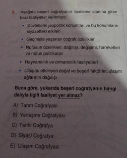 3.
Aşağıda beşerî coğrafyanın inceleme alanına giren
bazı faaliyetler verilmiştir.
• Devletlerin jeopolitik konumları ve bu konumların
siyasetteki etkileri
. Geçmişte yaşanan coğrafi özellikler
• Nüfusun özellikleri, dağılışı, değişimi, hareketleri
ve nüfus politikaları
• Hayvancılık ve ormancılık faaliyetleri
• Ulaşımı etkileyen doğal ve beşerî faktörler, ulaşım
ağlarının dağılışı
Buna göre, yukarıda beşerî coğrafyanın hangi
dalıyla ilgili faaliyet yer almaz?
A) Tarım Coğrafyası
B) Yerleşme Coğrafyası
C) Tarihi Coğrafya
D) Siyasi Coğrafya
E) Ulaşım Coğrafyası