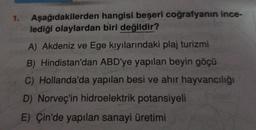 1.
Aşağıdakilerden hangisi beşeri coğrafyanın ince-
lediği olaylardan biri değildir?
A) Akdeniz ve Ege kıyılarındaki plaj turizmi
B) Hindistan'dan ABD'ye yapılan beyin göçü
C) Hollanda'da yapılan besi ve ahir hayvancılığı
D) Norveç'in hidroelektrik potansiyeli
E) Çin'de yapılan sanayi üretimi