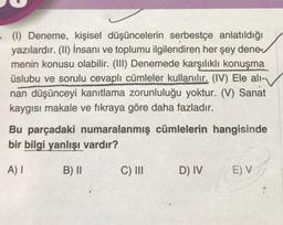 - (1) Deneme, kişisel düşüncelerin serbestçe anlatıldığı
yazılardır. (II) İnsanı ve toplumu ilgilendiren her şey dene
menin konusu olabilir. (III) Denemede karşılıklı konuşma
üslubu ve sorulu cevaplı cümleler kullanılır. (IV) Ele ali-
nan düşünceyi kanıtlama zorunluluğu yoktur. (V) Sanat
kaygısı makale ve fıkraya göre daha fazladır.
Bu parçadaki numaralanmış cümlelerin hangisinde
bir bilgi yanlışı vardır?
A) I
B) II
C) III
D) IV
E) V