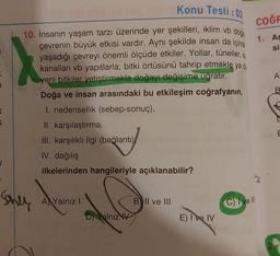 K
K
Konu Testi : 03
1912
10. İnsanın yaşam tarzı üzerinde yer şekilleri, iklim vb doğa
çevrenin büyük etkisi vardır. Aynı şekilde insan da içinde
yaşadığı çevreyi önemli ölçüde etkiler. Yollar, tüneller, s
kanalları vb yapıtlarla; bitki örtüsünü tahrip etmekle ya da
yeni bitkiler yetiştirmekle doğayı değişime uğratır.
Doğa ve insan arasındaki bu etkileşim coğrafyanın,
I. nedensellik (sebep-sonuç),
II. karşılaştırma,
III. karşılıklı ilgi (bağlantı)
IV. dağılış
ilkelerinden hangileriyle açıklanabilir?
Shey
A Yalnız I
D) Yalnız V
B II ve III
E) I ve IV
COĞR
1. As
si
C) I ve Ill
A
B