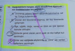 aç
t
10. Aşağıdakilerin hangisi, sözlü dönem Türk edebiyatı-
nın özelliklerinden biri değildir?
A) Ürünlerde yabancı dillerin etkisinde kalınmamış, saf
bir Türkçe kullanılmıştır.
Ürünler dinî törenlerde doğmuş, din dışı törenlerde
gelişmiştir.
Aşk, yiğitlik, doğa, savaş ve ölüm en çok işlenen
konular olmuştur.
D) Şiirlerde genel olarak yarım uyak ve düz kafiye kul-
lanılmıştır.
E Şiirler saz eşliğinde söylenmiş ve "cönk" adı verilen
defterlere yazılmıştır.