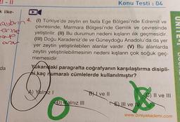 k ilke-
Maybrin
erine
maup
araf
da
6*****
4. (1) Türkiye'de zeytin en fazla Ege Bölgesi'nde Edremit ve
çevresinde; Marmara Bölgesi'nde Gemlik ve çevresinde
yetiştirilir. (II) Bu durumun nedeni kışların ılık geçmesidir.
(III) Doğu Karadeniz'de ve Güneydoğu Anadolu'da da yer
yer zeytin yetiştirilebilen alanlar vardır. (V) Bu alanlarda
zeytin yetiştirilebilmesinin nedeni kışların çok soğuk geç-
memesidir.
Yukarıdaki paragrafta coğrafyanın karşılaştırma disipli-
hi kaç numaralı cümlelerde kullanılmıştır?
A) Yalniz I
Konu Testi : 04
D) Yalnız III
BI ve II
88
www.bireyakademi.com
NEIII ve IV
C) II ve III
UNI