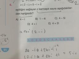 ey
,21
95
6.
2
z (2-1)=5-i+Z
eşitliğini sağlayan z karmaşık sayısı aşağıdakiler-
den hangisidir?
A) 4-i
B) 1-4i C) 4-5i
E) 4 + 2i
D) 4 + i
atbi (2-1)
1. C 2. D 3. C 4. A 5. E 6. D
2
26 -19 +261-11²
(2-1) a + 2bi t
= 5-4