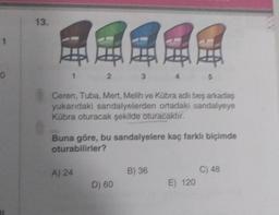 1
0
13.
2
A) 24
3
Ceren, Tuba, Mert, Melih ve Kübra adlı beş arkadaş
yukarıdaki sandalyelerden ortadaki sandalyeye
Kübra oturacak şekilde oturacaktır.
D) 60
4
Buna göre, bu sandalyelere kaç farklı biçimde
oturabilirler?
B) 36
5
E) 120
C) 48