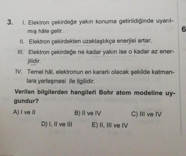 3. 1. Elektron çekirdeğe yakın konuma getirildiğinde uyarıl-
mış hâle gelir.
II. Elektron çekirdekten uzaklaştıkça enerjisi artar.
III. Elektron çekirdeğe ne kadar yakın ise o kadar az ener-
jilidir.
IV. Temel hâl, elektronun en kararlı olacak şekilde katm