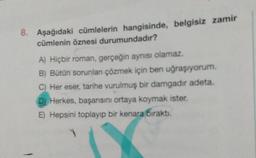 8. Aşağıdaki cümlelerin hangisinde, belgisiz zamir
cümlenin öznesi durumundadır?
A) Hiçbir roman, gerçeğin aynısı olamaz.
B) Bütün sorunlan çözmek için ben uğraşıyorum.
C) Her eser, tarihe vurulmuş bir damgadir adeta.
D) Herkes, başarısını ortaya koymak ister.
E) Hepsini toplayıp bir kenara bıraktı.