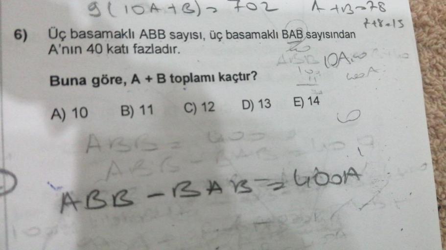 6)
9 (10A+B) 702
4413-78
Üç basamaklı ABB sayısı, üç basamaklı BAB sayısından
A'nın 40 katı fazladır.
h
ASROAS
Buna göre, A + B toplamı kaçtır?
A) 10
B) 11
C) 12
D) 13
ABB = G
ABS-A
ABB-BAB GODA
-
E) 14
++8=13
Les A
