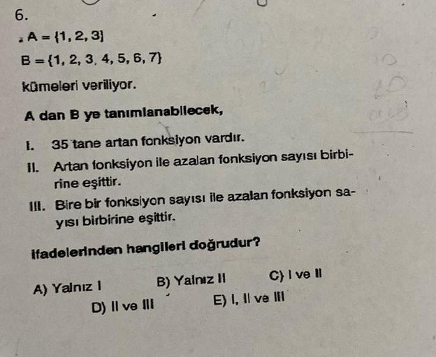 6.
. A = {1, 2, 3]
B = {1, 2, 3, 4, 5, 6, 7)
kümeleri veriliyor.
A dan B ye tanımlanabilecek,
I.
35 tane artan fonksiyon vardır.
II. Artan fonksiyon ile azalan fonksiyon sayısı birbi-
rine eşittir.
III. Bire bir fonksiyon sayısı ile azalan fonksiyon sa-
yı