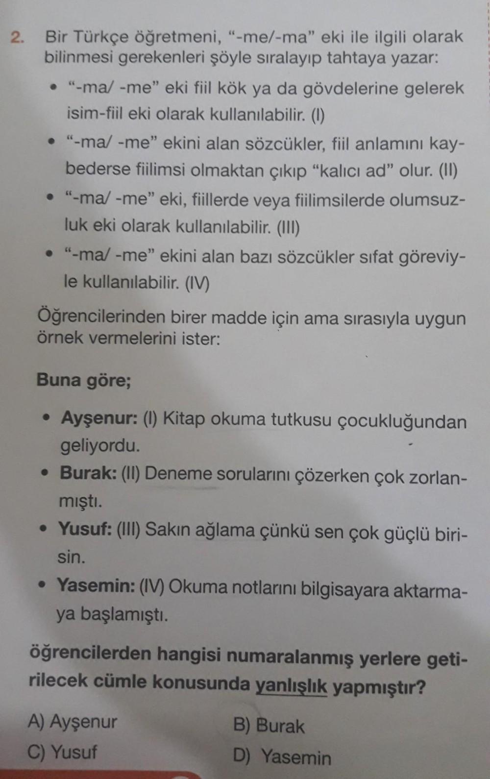 2.
Bir Türkçe öğretmeni, "-me/-ma" eki ile ilgili olarak
bilinmesi gerekenleri şöyle sıralayıp tahtaya yazar:
• "-ma/ -me" eki fiil kök ya da gövdelerine gelerek
isim-fiil eki olarak kullanılabilir. (1)
• "-ma/ -me" ekini alan sözcükler, fiil anlamını kay-