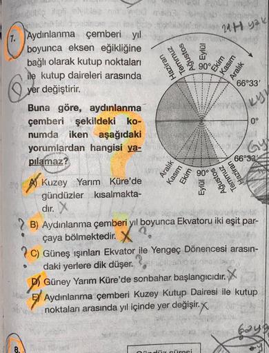 1. Aydınlanma çemberi yıl
boyunca eksen eğikliğine
bağlı olarak kutup noktaları
ile kutup daireleri arasında
yer değiştirir.
Q
Buna göre, aydınlanma
çemberi şekildeki ko-
numda iken aşağıdaki
8.
yorumlardan hangisi ya-
pilamaz?
A) Kuzey Yarım Küre'de
gündü