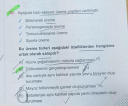 10. Aşağıda bazı eşeysiz üreme çeşitleri verilmiştir.
✓ Bölünerek üreme
✓ Partenogenezle üreme
✓ Tomurcuklanarak üreme
✓ Sporla üreme
Bu üreme türleri aşağıdaki özelliklerden hangisine
ortak olarak sahiptir?
A) Hücre çoğalmasının mitozla sağlanması
B) Döllenmenin gerçekleşmemesi
Ata canlıyla aynı kalıtsal yapıda yavru bireyler oluş-
turulması
Mayoz bölünmeyle gamet oluşturulması X
E) Birbirleriyle aynı kalıtsal yapıda yavru bireylerin oluş-
Aurulması