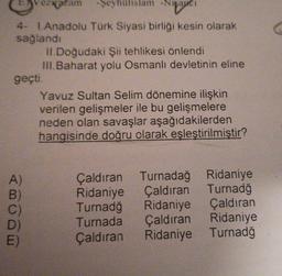 zažam -Şeyhülislam -Nişancı
4- 1.Anadolu Türk Siyasi birliği kesin olarak
sağlandı
geçti.
ABODE
A)
B)
E)
II.Doğudaki Şii tehlikesi önlendi
III.Baharat yolu Osmanlı devletinin eline
Yavuz Sultan Selim dönemine ilişkin
verilen gelişmeler ile bu gelişmelere
neden olan savaşlar aşağıdakilerden
hangisinde doğru olarak eşleştirilmiştir?
Çaldıran Turnadağ Ridaniye
Çaldıran Turnadğ
Ridaniye
Turnadğ Ridaniye Çaldıran
Turnada
Çaldıran Ridaniye
Çaldıran
Ridaniye Turnadğ