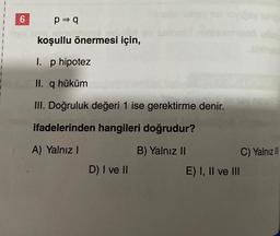 6
p⇒ q
koşullu önermesi için,
I. p hipotez
II. q hüküm
III. Doğruluk değeri 1 ise gerektirme denir.
ifadelerinden hangileri doğrudur?
A) Yalnız I
B) Yalnız II
D) I ve II
E) I, II ve III
Jason
C) Yalnız II