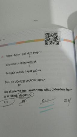 R-IV
3.
Sana ufuklar, gel, diye bağırır
1
Ellerinde çiçek haykırarak
||
Seni gür sesiyle hayat çağırır
|||
Beni de çiğneyip geçtiğin toprak
IV
578598
Bu dizelerde numaralanmış sözcüklerden han-
gisi fiilimsi değildir?
A) I
B) II
C) III
D) IV