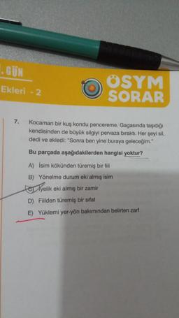 1.GÜN
Ekleri - 2
ÖSYM
SORAR
7. Kocaman bir kuş kondu pencereme. Gagasında taşıdığı
kendisinden de büyük silgiyi pervaza bıraktı. Her şeyi sil,
dedi ve ekledi: "Sonra ben yine buraya geleceğim."
Bu parçada aşağıdakilerden hangisi yoktur?
A) İsim kökünden türemiş bir fiil
B) Yönelme durum eki almış isim
yelik eki almış bir zamir
D) Fiilden türemiş bir sifat
E) Yüklemi yer-yön bakımından belirten zarf