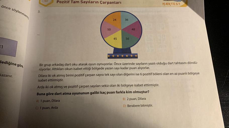 önce söylenmemiş
21
lediğine göre,
kazanır.
3.
02
Pozitif Tam Sayıların Çarpanları
50
24
45
36
56
48
NARTEST
54
Bir grup arkadaş dart oku atarak oyun oynuyorlar. Önce üzerinde sayıların yazılı olduğu dart tahtasını döndü-
rüyorlar. Attıkları okun isabet et