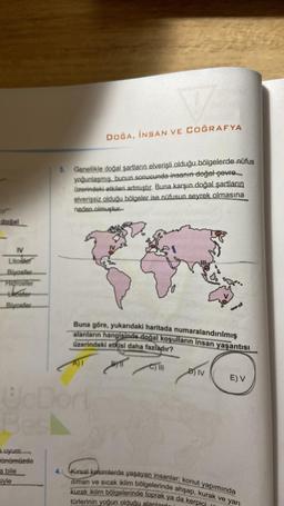 doğal
IV
Litosier
Biyosfer
Higrosfer
hoster
Blyosfer
3.
a uyum
Bünümüzde
a bile
siyle
VA
DOĞA, İNSAN VE COĞRAFYA
Genellikle doğal şartların elverişli olduğu bölgelerde nüfus
yoğunlaşmış. bunun sonucunda insanın doğal çevre
üzerindeki etkileri artmıştır. Buna karşın doğal şartların
elverişsiz olduğu bölgeler ise nüfusun seyrek olmasına
neden olmuştur.
UcDort
Besl
Buna göre, yukarıdaki haritada numaralandırılmış
alanların hangisinde doğal koşulların insan yaşantısı
üzerindeki etkisi daha fazladır?
M
C) III
DIV
E) V
4. Kırsal kesimlerde yaşayan insanlar; konut yapımında
iliman ve sıcak iklim bölgelerinde ahşap, kurak ve yarı
kurak iklim bölgelerinde toprak ya da kerpici
türlerinin yoğun olduğu alanlard