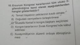 10. Erzurum Kongresi kararlarının tüm ulusu il-
gilendirdiğine kanıt olarak aşağıdakilerden
hangisi gösterilebilir?
A) Temsil Heyetinin yetkilerinin kısıtlı olması
B) Doğudaki cemiyetlerin birleştirilmesi
C) Mustafa Kemal'in kongre başkanı seçilmesi
D) Kongre kararlarının Sivas Kongresi'nde kabul
edilmesi
E) Kuvayımilliye'nin düzenli orduya dönüştürül-
mesi