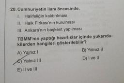 20. Cumhuriyetin ilanı öncesinde,
1. Halifeliğin kaldırılması
II. Halk Fırkası'nın kurulması
III. Ankara'nın başkent yapılması
TBMM'nin yaptığı hazırlıklar içinde yukarıda-
kilerden hangileri gösterilebilir?
A) Yalnız I
C)Yalnız III
E) II ve III
B) Yalnız II
D) I ve II