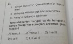 27.
I. Sovyet Rusya'nın Çekoslovakya'yı işgal e
mesi
II. Birleşmiş Milletler teşkilatının kurulması
III. Hatay'ın Türkiye'ye katılması
Yukarıdakilerden hangisi ya da hangileri |
Dünya Savaşı'nın sonuçları arasında göste
rilebilir?
A) Yalnız I
D) I ve II
B) Yalnız II
E) I, II ve III
C) I ve Ill
III