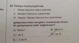 Hen
20. Türkiye Cumhuriyeti'nde,
1. Miladi takvimin kabul edilmesi
II. Medeni Kanun'un çıkarılması
III. Teşvik-i Sanayi Kanunu'nun çıkarılması
hangileri uluslararası ticare-
katkı sağlamıştır?
gelişmelerinden
tin gelişmesine
A) Yalnız I
C) I ve II
E) I, II ve III
B) Yalnız II
I ve III
01