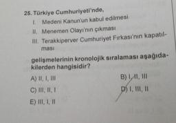 25. Türkiye
Cumhuriyeti'nde,
1. Medeni Kanun'un kabul edilmesi
II. Menemen Olayı'nın çıkması
III. Terakkiperver Cumhuriyet Fırkası'nın kapatıl-
ması
gelişmelerinin kronolojik sıralaması aşağıda-
kilerden hangisidir?
A) II, I, III
C) III, II, I
E) III, I, II
B) II, III
D) I, III, II