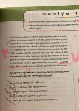 1.
P
ESH
Seviye T
Ⓒ Bu testi çözerken süre tutmak isterseniz, sizin için önerilen süre 6
Bu konuya dair genel ölçme - değerlendirmenizi yapmak isterseniz
verilerinizi giriniz.
Günümüzden yaklaşık 14 bin yıl önce buzulların çekilmesi ve ha-
vaların ısınmasıyla insanlık tarihinde yeni bir döneme geçildi.
Bilgi birikimi artan ve alet yapma becerisi gelişen insanlar bu dö-
nemde mağaralardan çıkarak açık alanlara yaptıkları kulübele-
re yerleştiler. Ağaç dallarından ve sazlardan yaptıkları bu barı-
nakların dışını çamurla sıvayarak daha dayanıklı hâle getirdiler.
Barınaklarının etrafını hendekler ve çitlerle çevirdiler. Bazen de
barınaklarını göl sularına diktikleri kazıkların üzerine inşa ettiler.
Yeni dönemde insanlar doğada kendiliğinden yetişen yabani ta-
hılları islah ederek deneme yanılma yoluyla ziraata başladılar.
Buna göre aşağıdakilerden hangisi yerleşik hayata geçilmesi-
nin sonuçlarından biri olarak gösterilemez?
Osl
A Avcilik ve toplayıcılık başlamıştır.
B Diş tehlikelere karşı korunulmuştur.
C) Birlikte yaşam kültürü oluşmuştur.
DÜretici toplum yapısına geçilmiştir.
E) Daha güvenli yaşam alanları oluşturulmuştur.
3.