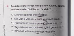 endemik-
6. Aşağıdaki cümlelerden hangisinde yüklem, kökünün
türü bakımından ötekilerden farklıdır?
A) Ankara uçağı biraz önce yükseldi.
7
B) Ece, yaptığı yanlışlar yüzüne vurulunca kızardı.
C) Yaşlı bahçivan henüz çiçekleri sulamamıştı. →
D) Bu son davranışlar onu iyice küçülttü çevresinde.
E) Barış, hâlâ kaldırımları ölçüyor Ankara'da.
7)