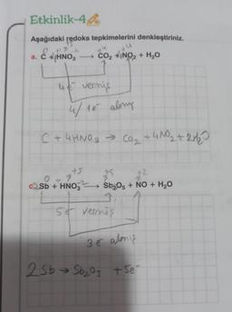 Etkinlik-44
Aşağıdaki redoks tepkimelerini denkleştiriniz.
CO₂ +INO₂ + H₂O
a.
+171-2
HNO3
ue vermis
4/15 aling
C + 4HNO3 → CO₂ + 4NO₂+
+4N0₂ + 2H/₂0
25b
+5
7
2Sb + HNO3
+5
+2
Sb₂05 + NO + H₂O
5e vermiş
3 e almış
→ Sb₂0s + Se