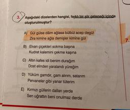 3. Aşağıdaki dizelerden hangisi, farklı bir şiir geleneği içinde
oluşturulmuştur?
A) Gül gülse dâim ağlasa bülbül acep degül
Zira kimine ağla demişler kimine gül
B) Elvan çiçekleri sokma başına
Kudret kalemini çekme kaşına
C) Altın kafes idi benim durağım
Dost elinden yaralandı yüreğim
D) Yüküm gamdır, gam alırım, satarım
Pervaneler gibi yanar tüterim
E) Kırmızı güllerin dalları yerde
Sen uğrattın beni onulmaz derde
7.