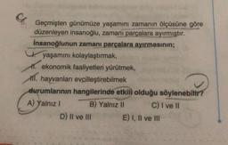 Geçmişten günümüze yaşamını zamanın ölçüsüne göre
düzenleyen insanoğlu, zamanı parçalara ayırmıştır.
İnsanoğlunun zamanı parçalara ayırmasının;
yaşamını kolaylaştırmak,
1. ekonomik faaliyetleri yürütmek,
. hayvanları evcilleştirebilmek
durumlarının hangilerinde etkili olduğu söylenebilir?
A) Yalnız I
B) Yalnız II
C) I ve II
D) II ve III
E) I, II ve III