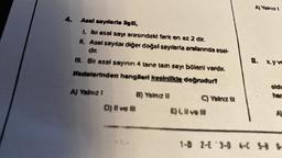 4. Asal sayılarla ilgili,
1. İki asal sayı arasındaki fark en az 2 dir.
11. Asal sayılar diğer doğal sayılarla aralarında asal-
dir.
III. Bir asal sayının 4 tane tam sayı böleni vardır.
ifadelerinden hangileri kesinlikle doğrudur?
Al Yalnız 1
D) Il ve Il
B) Yalnız II
C) Yalnız ill
E) I, il ve ill
A) Yalnız 1
8. x.yve
oldu
har
A)
1-D 2-E 3-D 4-C 5-8 S