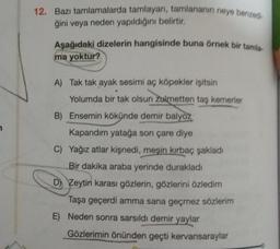 12. Bazı tamlamalarda tamlayan, tamlananın neye benzed
ğini veya neden yapıldığını belirtir.
Aşağıdaki dizelerin hangisinde buna örnek bir tamla-
ma yoktur?
A) Tak tak ayak sesimi aç köpekler işitsin
Yolumda bir tak olsun Zulmetten taş kemerler
B) Ensemin kökünde demir balyoz
Kapandım yatağa son çare diye
C) Yağız atlar kişnedi, meşin kırbaç şakladı
Bir dakika araba yerinde durakladı
D) Zeytin karası gözlerin, gözlerini özledim
Taşa geçerdi amma sana geçmez sözlerim
E) Neden sonra sarsıldı demir yaylar
Gözlerimin önünden geçti kervansaraylar