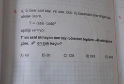 3. a, b birer asal sayı ve aaa, bbb üç basamaklı birer doğal sayı
olmak üzere,
T = (aaa -bbb)5
eşitliği veriliyor.
T'nin asal olmayan tam sayı bölenleri toplamı -49 olduğuna
göre, ab en çok kaçtır?
A) 49
B) 81
C) 128
D) 243
E) 343
6.