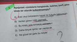 1.
Aşağıdaki cümlelerin hangisinde, belirteç (zarf) göre-
vinde bir sözcük kullanılmamıştır?
A) Eski okul önlüklerimi kapalı bir kutuda saklıyorum.
B) Verilen görevi hâlâ yapmadı.
C) Bu kitabı asla kimseye vermem.
D) Daha birçok işimiz var yapılacak.
E) Ne güzel bir şarkı bu böyle!
?