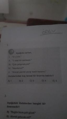 2.
Aşağıda verilen,
1. 3>5 tir."
II. "1 saat 60 dakikadır."
Ill. "Çok çalışmalıyım!"
IV. "Nasılsınız?"
A) 1
V. "Ahmet yarınki yanşı kesin kazanır."
ifadelerinden kaç tanesi bir önerme belirtir?
B) 2
C) 3
D) 4
ODEV
Aşağıdaki ifadelerden hangisi bir
önermedir?
A) "Bugün hava çok güzel."
B) Ahmet gelecek mi?"
E) 5