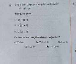 6. a ve b birer doğal sayı ve p bir asal sayıdır.
a²-b² = p
olduğuna göre,
1. (a - b) p
II. a (p+1)
III. 2|(p-1)
ifadelerinden hangileri daima doğrudur?
A) Yalnız I
B) Yalnız III
D) Il ve Ill
C) I ve II
E) I, II ve III
8.
9