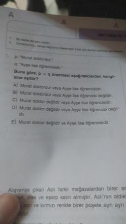 A
MATEMATIK T
1 Bu teste 30 soru vardn
2 Cevaplan, cevap kidinin Matematik Testi için aynian kismina pa
p: "Murat doktordur."
q: "Ayşe lise öğrencisidir."
Buna göre, p = q önermesi aşağıdakilerden hangi-
sine eşittir?
A) Murat doktordur veya Ayşe lise öğrencisidir.
B) Murat doktordur veya Ayşe lise öğrencisi değildir.
C) Murat doktor değildir veya Ayşe lise öğrencisidir.
D) Murat doktor değildir veya Ayşe lise öğrencisi değil-
dir.
E) Murat doktor değildir ve Ayşe lise öğrencisidir.
Alışverişe çıkan Aslı farklı mağazalardan birer ac
lek, etek ve eşarp satın almıştır. Aslı'nın aldık!
san ve kırmızı renkte birer poşete ayrı ayrı
astur.