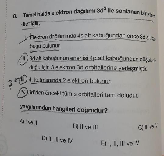 8. Temel hâlde elektron dağılımı 3d ile sonlanan bir atom
ile ilgili,
Elektron dağılımında 4s alt kabuğundan önce 3d alt ka-
buğu bulunur.
II. 3d alt kabuğunun enerjisi 4p alt kabuğundan düşük ol-
duğu için 3 elektron 3d orbitallerine yerleşmiştir.
(11.
IV