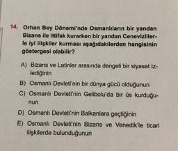 14. Orhan Bey Dönemi'nde Osmanlıların bir yandan
Bizans ile ittifak kurarken bir yandan Cenevizliler-
le iyi ilişkiler kurması aşağıdakilerden hangisinin
göstergesi olabilir?
A) Bizans ve Latinler arasında dengeli bir siyaset iz-
lediğinin
B) Osmanlı Devleti'nin bir dünya gücü olduğunun
C) Osmanlı Devleti'nin Gelibolu'da bir üs kurduğu-
nun
D) Osmanlı Devleti'nin Balkanlara geçtiğinin
E) Osmanlı Devleti'nin Bizans ve Venedik'le ticari
ilişkilerde bulunduğunun